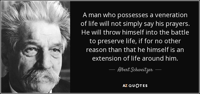 A man who possesses a veneration of life will not simply say his prayers. He will throw himself into the battle to preserve life, if for no other reason than that he himself is an extension of life around him. - Albert Schweitzer