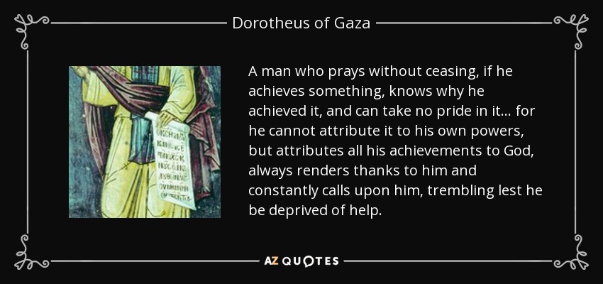 A man who prays without ceasing, if he achieves something, knows why he achieved it, and can take no pride in it... for he cannot attribute it to his own powers, but attributes all his achievements to God, always renders thanks to him and constantly calls upon him, trembling lest he be deprived of help. - Dorotheus of Gaza