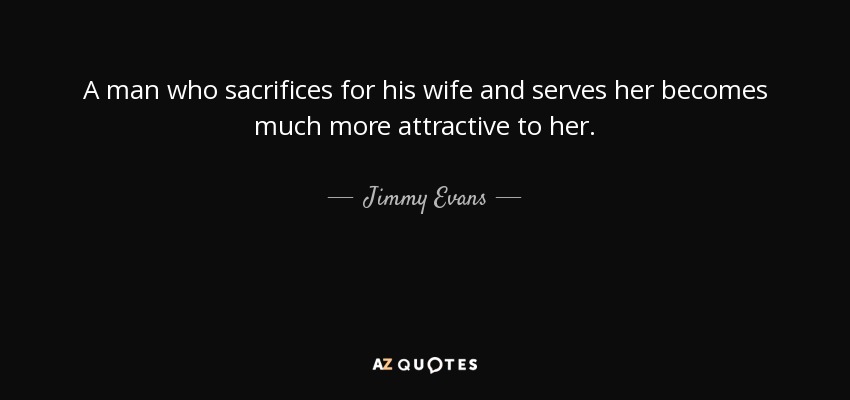 A man who sacrifices for his wife and serves her becomes much more attractive to her. - Jimmy Evans