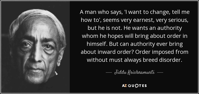 A man who says, 'I want to change, tell me how to', seems very earnest, very serious, but he is not. He wants an authority whom he hopes will bring about order in himself. But can authority ever bring about inward order? Order imposed from without must always breed disorder. - Jiddu Krishnamurti A man who says, 'I want to change, tell me how to', seems very earnest, very serious, but he is not. He wants an authority whom he hopes will bring about order in himself. But can authority ever bring about inward order? Order imposed from without must always breed disorder. - Jiddu Krishnamurti