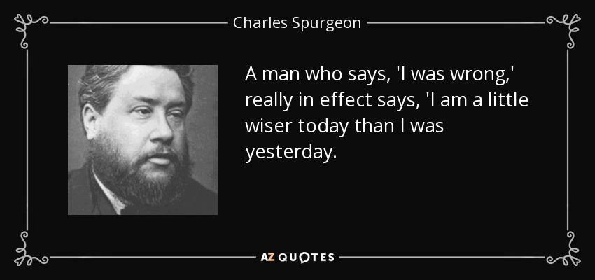 A man who says, 'I was wrong,' really in effect says, 'I am a little wiser today than I was yesterday. - Charles Spurgeon