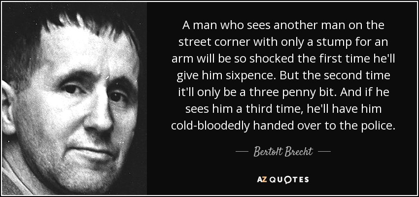 A man who sees another man on the street corner with only a stump for an arm will be so shocked the first time he'll give him sixpence. But the second time it'll only be a three penny bit. And if he sees him a third time, he'll have him cold-bloodedly handed over to the police. - Bertolt Brecht