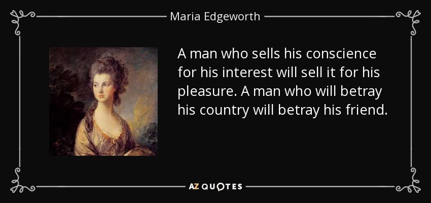 A man who sells his conscience for his interest will sell it for his pleasure. A man who will betray his country will betray his friend. - Maria Edgeworth
