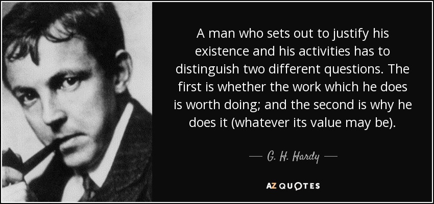 A man who sets out to justify his existence and his activities has to distinguish two different questions. The first is whether the work which he does is worth doing; and the second is why he does it (whatever its value may be). - G. H. Hardy