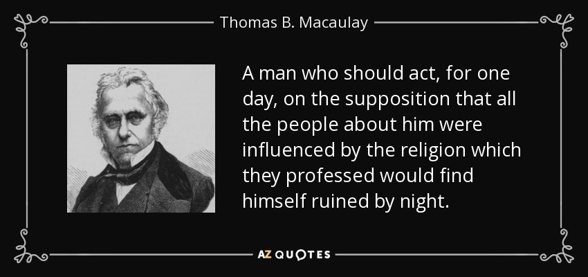 A man who should act, for one day, on the supposition that all the people about him were influenced by the religion which they professed would find himself ruined by night. - Thomas B. Macaulay