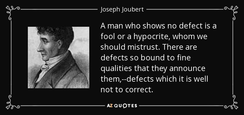 A man who shows no defect is a fool or a hypocrite, whom we should mistrust. There are defects so bound to fine qualities that they announce them,--defects which it is well not to correct. - Joseph Joubert