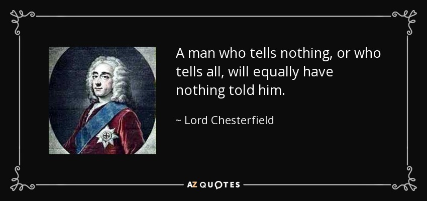 A man who tells nothing, or who tells all, will equally have nothing told him. - Lord Chesterfield