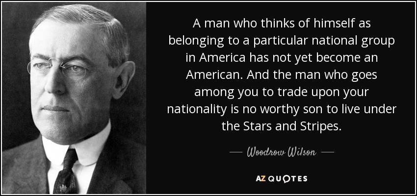 A man who thinks of himself as belonging to a particular national group in America has not yet become an American. And the man who goes among you to trade upon your nationality is no worthy son to live under the Stars and Stripes. - Woodrow Wilson
