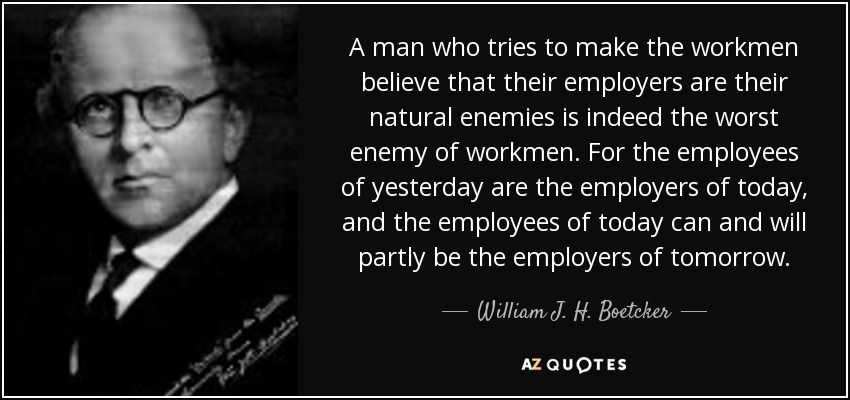 A man who tries to make the workmen believe that their employers are their natural enemies is indeed the worst enemy of workmen. For the employees of yesterday are the employers of today, and the employees of today can and will partly be the employers of tomorrow. - William J. H. Boetcker