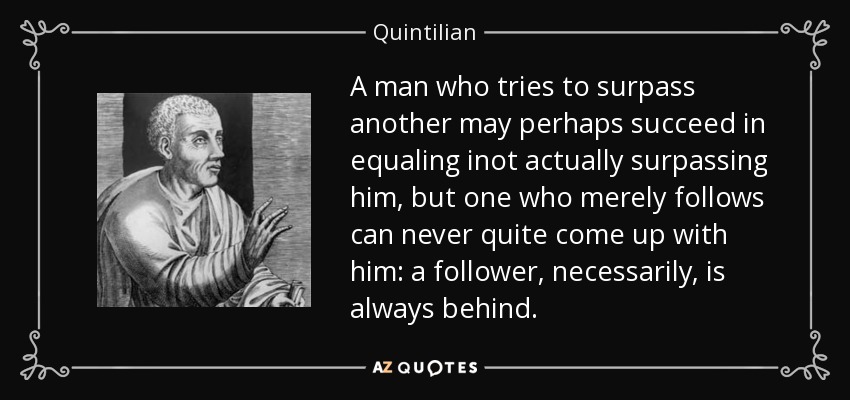 A man who tries to surpass another may perhaps succeed in equaling inot actually surpassing him, but one who merely follows can never quite come up with him: a follower, necessarily, is always behind. - Quintilian