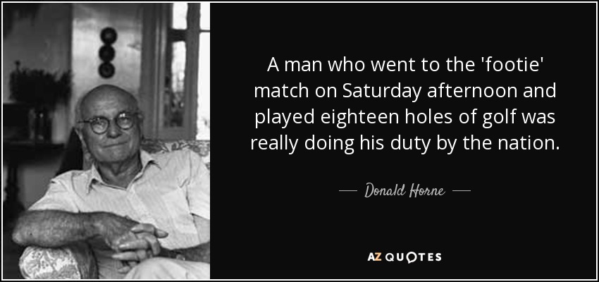 A man who went to the 'footie' match on Saturday afternoon and played eighteen holes of golf was really doing his duty by the nation. - Donald Horne