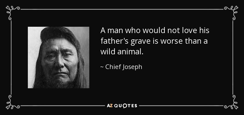 A man who would not love his father's grave is worse than a wild animal. - Chief Joseph