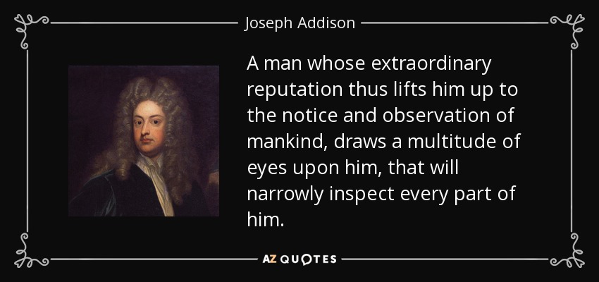 A man whose extraordinary reputation thus lifts him up to the notice and observation of mankind, draws a multitude of eyes upon him, that will narrowly inspect every part of him. - Joseph Addison
