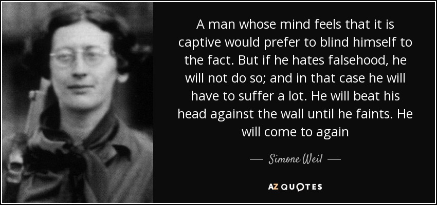 A man whose mind feels that it is captive would prefer to blind himself to the fact. But if he hates falsehood, he will not do so; and in that case he will have to suffer a lot. He will beat his head against the wall until he faints. He will come to again - Simone Weil