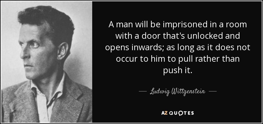 A man will be imprisoned in a room with a door that's unlocked and opens inwards; as long as it does not occur to him to pull rather than push it. - Ludwig Wittgenstein