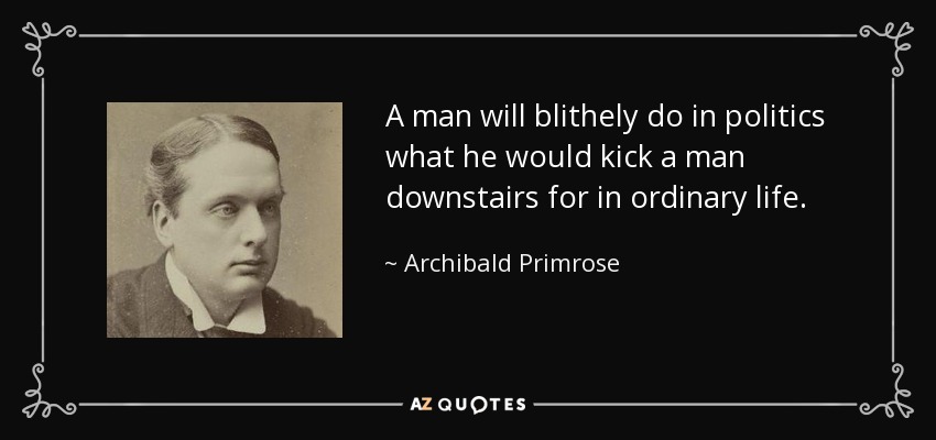 A man will blithely do in politics what he would kick a man downstairs for in ordinary life. - Archibald Primrose, 5th Earl of Rosebery