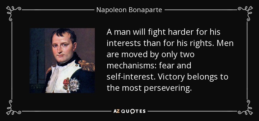 A man will fight harder for his interests than for his rights. Men are moved by only two mechanisms: fear and self-interest. Victory belongs to the most persevering. - Napoleon Bonaparte