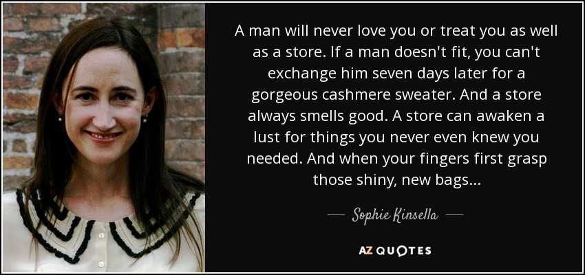 A man will never love you or treat you as well as a store. If a man doesn't fit, you can't exchange him seven days later for a gorgeous cashmere sweater. And a store always smells good. A store can awaken a lust for things you never even knew you needed. And when your fingers first grasp those shiny, new bags... - Sophie Kinsella