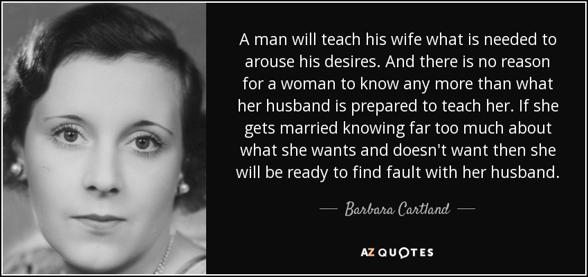 A man will teach his wife what is needed to arouse his desires. And there is no reason for a woman to know any more than what her husband is prepared to teach her. If she gets married knowing far too much about what she wants and doesn't want then she will be ready to find fault with her husband. - Barbara Cartland