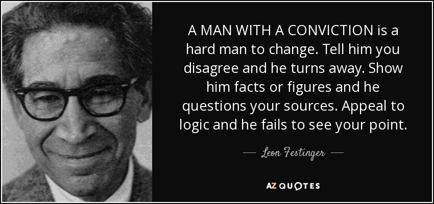 A MAN WITH A CONVICTION is a hard man to change. Tell him you disagree and he turns away. Show him facts or figures and he questions your sources. Appeal to logic and he fails to see your point. - Leon Festinger