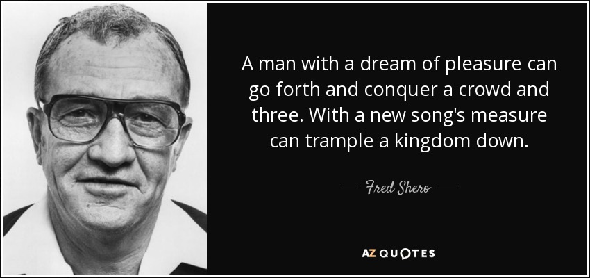 A man with a dream of pleasure can go forth and conquer a crowd and three. With a new song's measure can trample a kingdom down. - Fred Shero