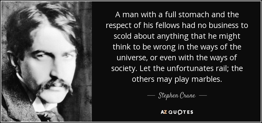 A man with a full stomach and the respect of his fellows had no business to scold about anything that he might think to be wrong in the ways of the universe, or even with the ways of society. Let the unfortunates rail; the others may play marbles. - Stephen Crane