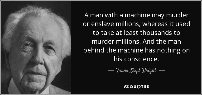 A man with a machine may murder or enslave millions, whereas it used to take at least thousands to murder millions. And the man behind the machine has nothing on his conscience. - Frank Lloyd Wright