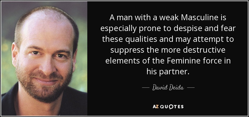 A man with a weak Masculine is especially prone to despise and fear these qualities and may attempt to suppress the more destructive elements of the Feminine force in his partner. - David Deida