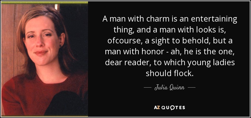 A man with charm is an entertaining thing, and a man with looks is, ofcourse, a sight to behold, but a man with honor - ah, he is the one, dear reader, to which young ladies should flock. - Julia Quinn