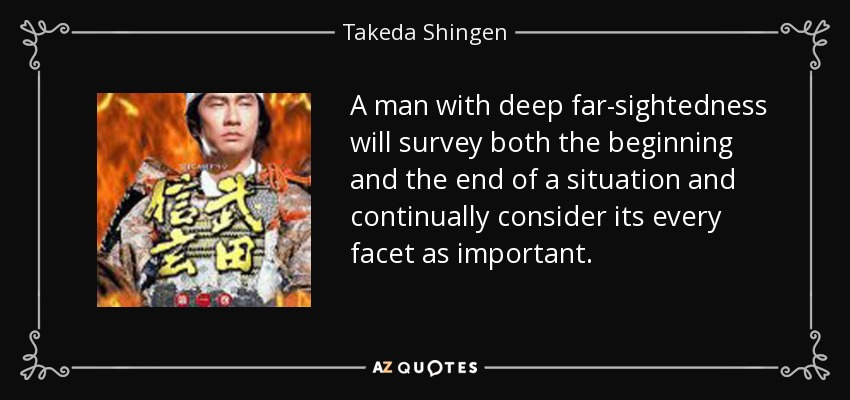 A man with deep far-sightedness will survey both the beginning and the end of a situation and continually consider its every facet as important. - Takeda Shingen