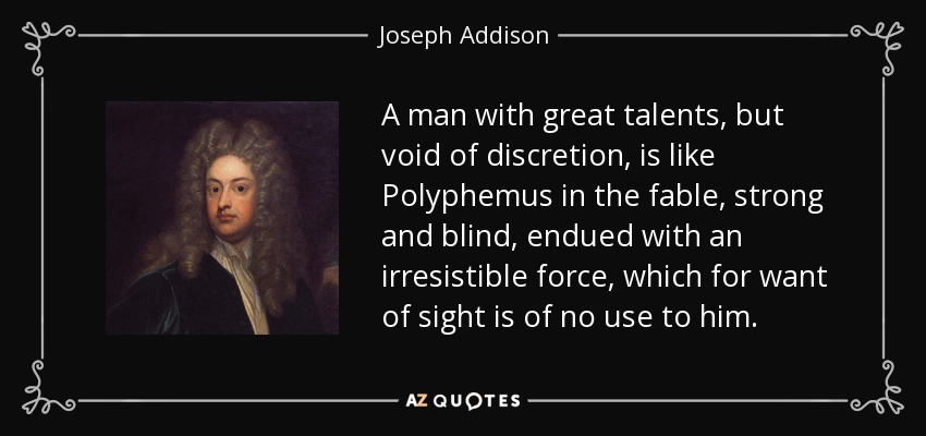 A man with great talents, but void of discretion, is like Polyphemus in the fable, strong and blind, endued with an irresistible force, which for want of sight is of no use to him. - Joseph Addison