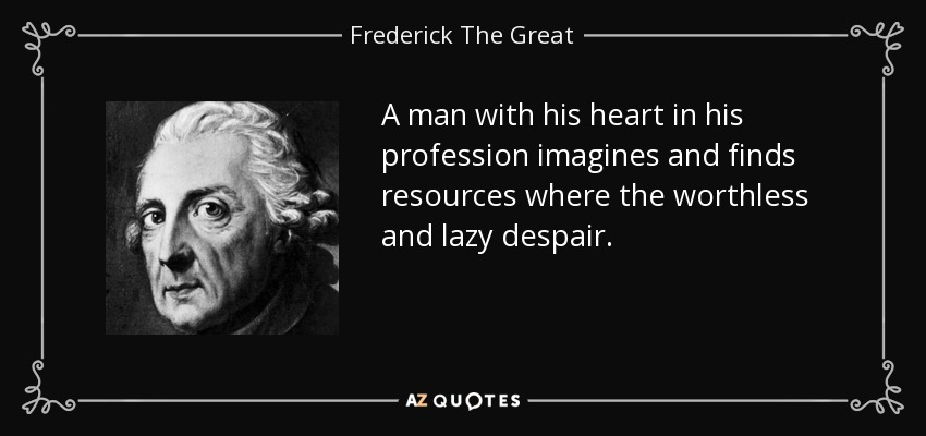 A man with his heart in his profession imagines and finds resources where the worthless and lazy despair. - Frederick The Great