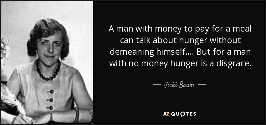 A man with money to pay for a meal can talk about hunger without demeaning himself. ... But for a man with no money hunger is a disgrace. - Vicki Baum