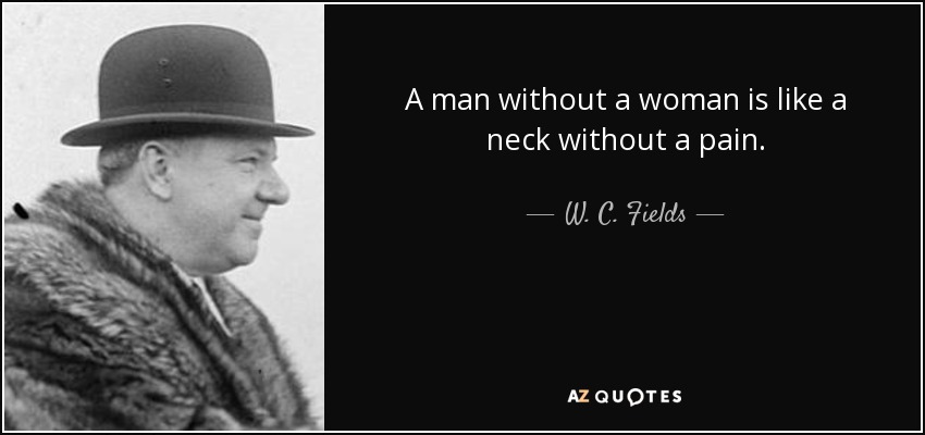 A man without a woman is like a neck without a pain. - W. C. Fields