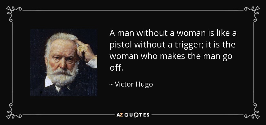 A man without a woman is like a pistol without a trigger; it is the woman who makes the man go off. - Victor Hugo