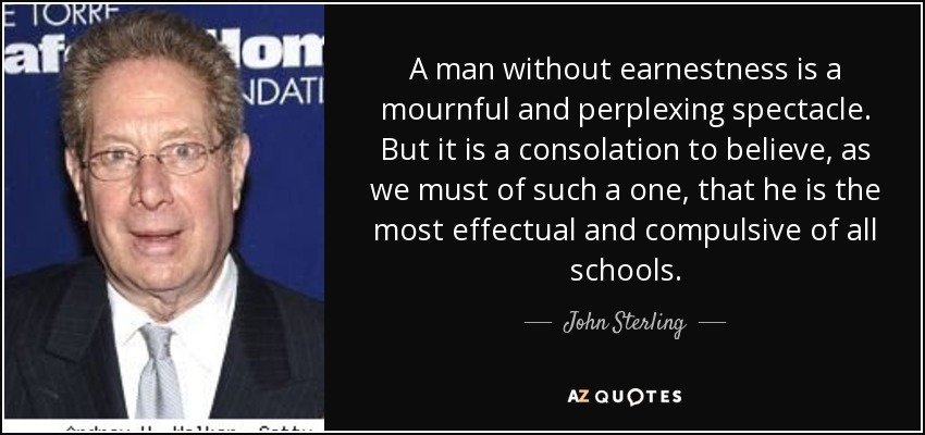 A man without earnestness is a mournful and perplexing spectacle. But it is a consolation to believe, as we must of such a one, that he is the most effectual and compulsive of all schools. - John Sterling