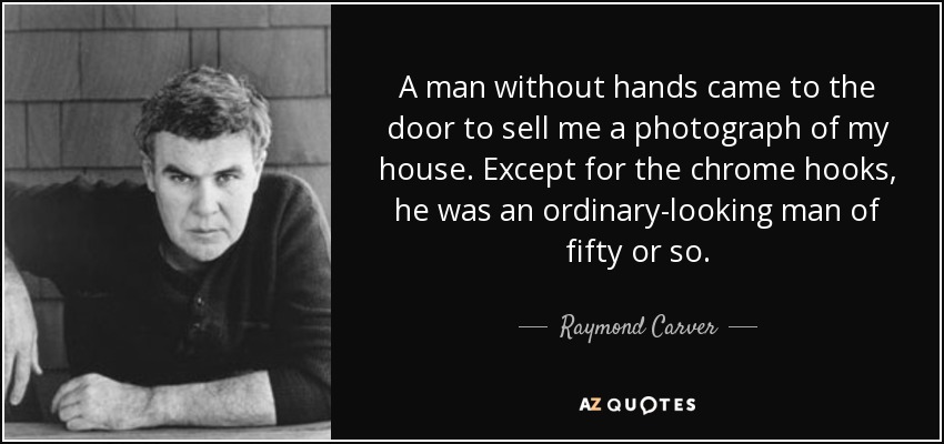 A man without hands came to the door to sell me a photograph of my house. Except for the chrome hooks, he was an ordinary-looking man of fifty or so. - Raymond Carver