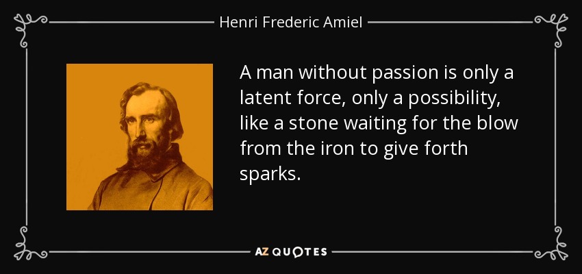 A man without passion is only a latent force, only a possibility, like a stone waiting for the blow from the iron to give forth sparks. - Henri Frederic Amiel