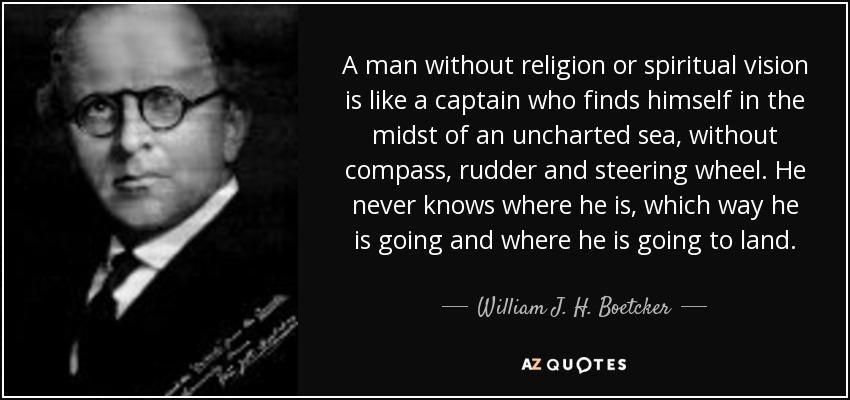 A man without religion or spiritual vision is like a captain who finds himself in the midst of an uncharted sea, without compass, rudder and steering wheel. He never knows where he is, which way he is going and where he is going to land. - William J. H. Boetcker