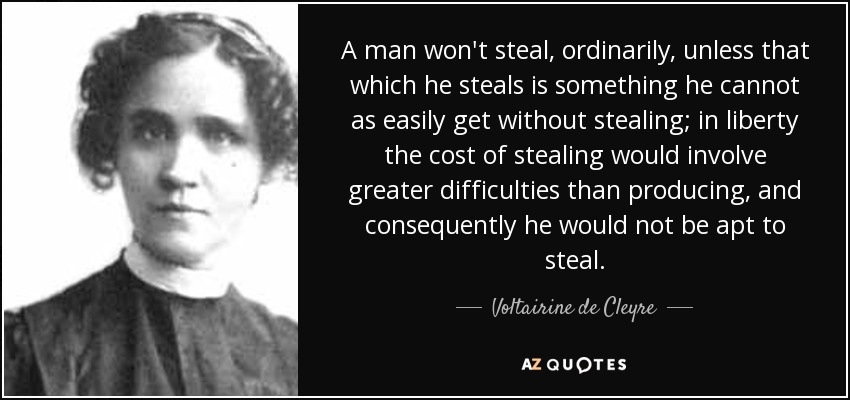 A man won't steal, ordinarily, unless that which he steals is something he cannot as easily get without stealing; in liberty the cost of stealing would involve greater difficulties than producing, and consequently he would not be apt to steal. - Voltairine de Cleyre