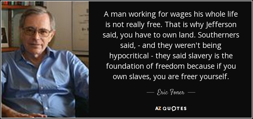 A man working for wages his whole life is not really free. That is why Jefferson said, you have to own land. Southerners said, - and they weren't being hypocritical - they said slavery is the foundation of freedom because if you own slaves, you are freer yourself. - Eric Foner