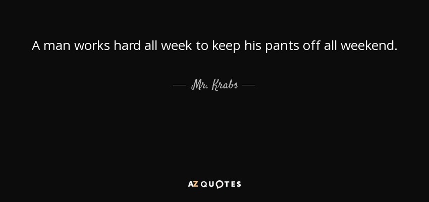 A man works hard all week to keep his pants off all weekend. - Mr. Krabs