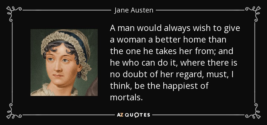 A man would always wish to give a woman a better home than the one he takes her from; and he who can do it, where there is no doubt of her regard, must, I think, be the happiest of mortals. - Jane Austen