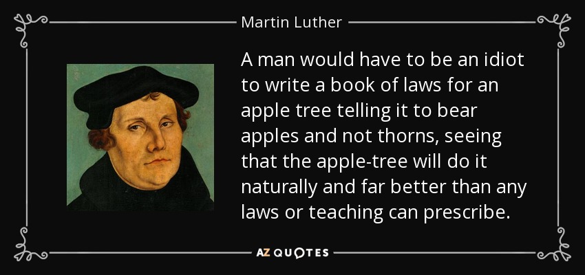 A man would have to be an idiot to write a book of laws for an apple tree telling it to bear apples and not thorns, seeing that the apple-tree will do it naturally and far better than any laws or teaching can prescribe. - Martin Luther