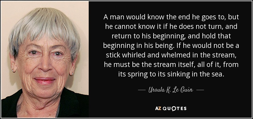 A man would know the end he goes to, but he cannot know it if he does not turn, and return to his beginning, and hold that beginning in his being. If he would not be a stick whirled and whelmed in the stream, he must be the stream itself, all of it, from its spring to its sinking in the sea. - Ursula K. Le Guin