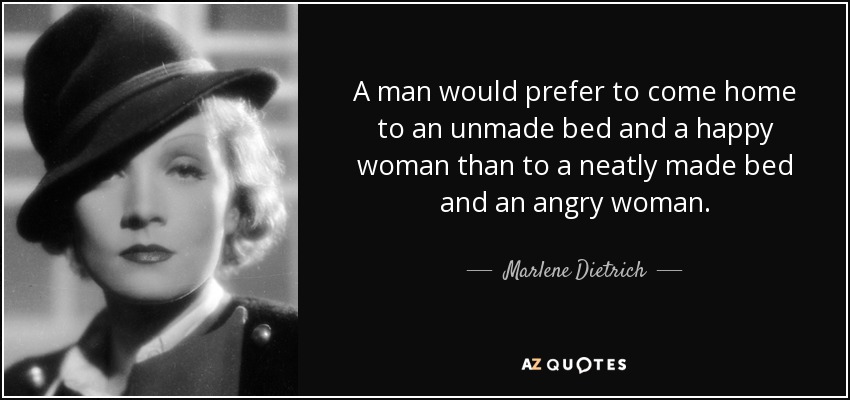 A man would prefer to come home to an unmade bed and a happy woman than to a neatly made bed and an angry woman. - Marlene Dietrich