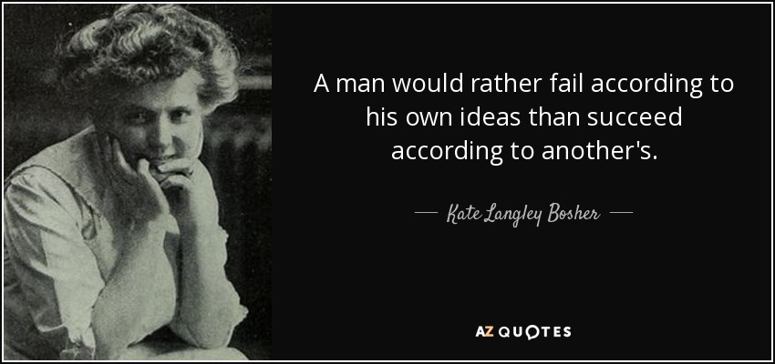 A man would rather fail according to his own ideas than succeed according to another's. - Kate Langley Bosher