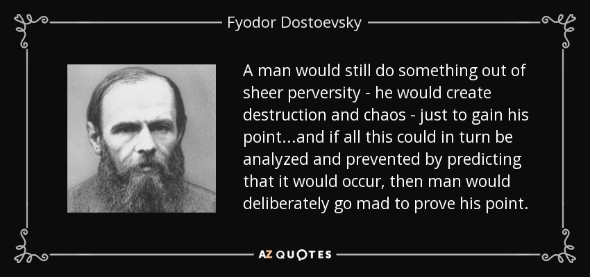 A man would still do something out of sheer perversity - he would create destruction and chaos - just to gain his point...and if all this could in turn be analyzed and prevented by predicting that it would occur, then man would deliberately go mad to prove his point. - Fyodor Dostoevsky
