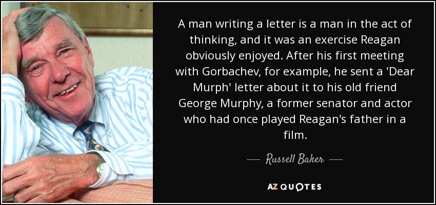 A man writing a letter is a man in the act of thinking, and it was an exercise Reagan obviously enjoyed. After his first meeting with Gorbachev, for example, he sent a 'Dear Murph' letter about it to his old friend George Murphy, a former senator and actor who had once played Reagan's father in a film. - Russell Baker