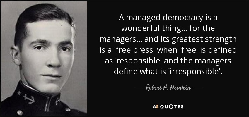 A managed democracy is a wonderful thing... for the managers... and its greatest strength is a 'free press' when 'free' is defined as 'responsible' and the managers define what is 'irresponsible'. - Robert A. Heinlein